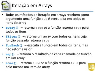 Iteração em Arrays
• Todos os métodos de iteração em arrays recebem como
argumento uma função que é executada em todos os
itens do array
• every() – retorna true se a função retorna true para
todos os itens
• filter() – retorna um array com todos os itens cuja
função passada retorna true
• forEach() – executa a função em todos os itens, mas
não retorna valor
• map() – retorna o resultado de cada chamada de função
em um array
• some() – retorna true se a função retorna true para
pelo menos um item do array
 