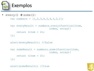 Exemplos
• every() e some():
var numbers = [1,2,3,4,5,4,3,2,1];
var everyResult = numbers.every(function(item,
index, array){
return (item > 2);
});
alert(everyResult); //false
var someResult = numbers.some(function(item,
index, array){
return (item > 2);
});
alert(someResult); //true
 