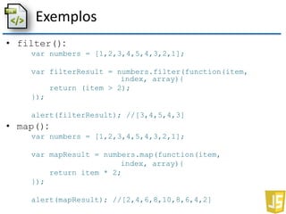 Exemplos
• filter():
var numbers = [1,2,3,4,5,4,3,2,1];
var filterResult = numbers.filter(function(item,
index, array){
return (item > 2);
});
alert(filterResult); //[3,4,5,4,3]
• map():
var numbers = [1,2,3,4,5,4,3,2,1];
var mapResult = numbers.map(function(item,
index, array){
return item * 2;
});
alert(mapResult); //[2,4,6,8,10,8,6,4,2]
 