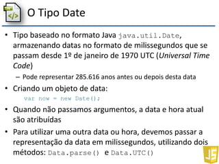 O Tipo Date
• Tipo baseado no formato Java java.util.Date,
armazenando datas no formato de milissegundos que se
passam desde 1º de janeiro de 1970 UTC (Universal Time
Code)
– Pode representar 285.616 anos antes ou depois desta data
• Criando um objeto de data:
var now = new Date();
• Quando não passamos argumentos, a data e hora atual
são atribuídas
• Para utilizar uma outra data ou hora, devemos passar a
representação da data em milissegundos, utilizando dois
métodos: Data.parse() e Data.UTC()
 
