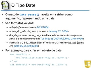 O Tipo Date
• O método Date.parse() aceita uma string como
argumento, representando uma data
• São formatos válidos:
– mês/dia/ano (como em 6/13/2004)
– nome_do_mês dia, ano (como em January 12, 2004)
– dia_da_semana nome_do_mês dia ano horas:minutos:segundos
zona_de_tempo (como em Tue May 25 2004 00:00:00 GMT-0700)
– Formato ISO 8601 extendido YYYY-MM-DDTHH:mm:ss.sssZ (como
em 2004-05-25T00:00:00)
• Por exemplo, para criar um objeto de data:
var someDate =
new Date(Date.parse(“May 25, 2004”));
// ou
Var someDate = new Date(“May 25, 2004”);
 