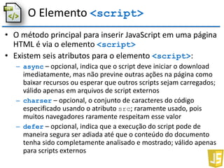 O Elemento <script>
• O método principal para inserir JavaScript em uma página
HTML é via o elemento <script>
• Existem seis atributos para o elemento <script>:
– async – opcional, indica que o script deve iniciar o download
imediatamente, mas não previne outras ações na página como
baixar recursos ou esperar que outros scripts sejam carregados;
válido apenas em arquivos de script externos
– charser – opcional, o conjunto de caracteres do código
especificado usando o atributo src; raramente usado, pois
muitos navegadores raramente respeitam esse valor
– defer – opcional, indica que a execução do script pode de
maneira segura ser adiada até que o conteúdo do documento
tenha sido completamente analisado e mostrado; válido apenas
para scripts externos
 