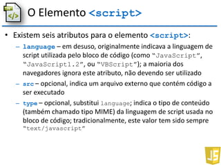 O Elemento <script>
• Existem seis atributos para o elemento <script>:
– language – em desuso, originalmente indicava a linguagem de
script utilizada pelo bloco de código (como “JavaScript”,
“JavaScript1.2”, ou “VBScript”); a maioria dos
navegadores ignora este atributo, não devendo ser utilizado
– src – opcional, indica um arquivo externo que contém código a
ser executado
– type – opcional, substitui language; indica o tipo de conteúdo
(também chamado tipo MIME) da linguagem de script usada no
bloco de código; tradicionalmente, este valor tem sido sempre
“text/javascript”
 