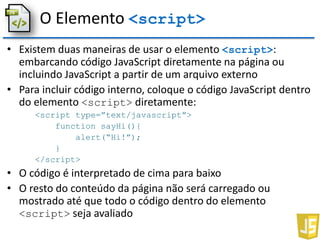 O Elemento <script>
• Existem duas maneiras de usar o elemento <script>:
embarcando código JavaScript diretamente na página ou
incluindo JavaScript a partir de um arquivo externo
• Para incluir código interno, coloque o código JavaScript dentro
do elemento <script> diretamente:
<script type=”text/javascript”>
function sayHi(){
alert(“Hi!”);
}
</script>
• O código é interpretado de cima para baixo
• O resto do conteúdo da página não será carregado ou
mostrado até que todo o código dentro do elemento
<script> seja avaliado
 
