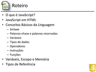 Roteiro
• O que é JavaScript?
• JavaScript em HTML
• Conceitos Básicos da Linguagem
– Sintaxe
– Palavras-chave e palavras reservadas
– Variáveis
– Tipos de dados
– Operadores
– Instruções
– Funções
• Variáveis, Escopo e Memória
• Tipos de Referência
 