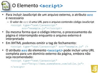 O Elemento <script>
• Para incluir JavaScript de um arquivo externo, o atributo src
é necessário
– O valor de src é uma URL para o arquivo contendo código JavaScript
<script type=”text/javascript”
src=”example.js”></script>
• Da mesma forma que o código interno, o processamento da
página é interrompido enquanto o arquivo externo é
interpretado
• Em XHTML podemos omitir a tag de fechamento:
<script type=”text/javascript” src=”example.js” />
• O atributo src do elemento <script> pode incluir uma URL
completa para um domínio externo da página, embora não
seja recomendado:
<script type=”text/javascript”
src=”http://www.somewhere.com/afile.js”>
</script>
 
