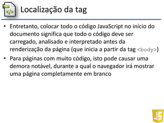 Localização da tag
• Entretanto, colocar todo o código JavaScript no início do
documento significa que todo o código deve ser
carregado, analisado e interpretado antes da
renderização da página (que inicia a partir da tag <body>)
• Para páginas com muito código, isto pode causar uma
demora notável, durante a qual o navegador irá mostrar
uma página completamente em branco
 