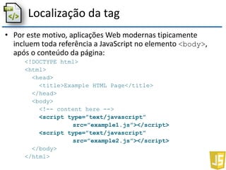 Localização da tag
• Por este motivo, aplicações Web modernas tipicamente
incluem toda referência a JavaScript no elemento <body>,
após o conteúdo da página:
<!DOCTYPE html>
<html>
<head>
<title>Example HTML Page</title>
</head>
<body>
<!-- content here -->
<script type=”text/javascript”
src=”example1.js”></script>
<script type=”text/javascript”
src=”example2.js”></script>
</body>
</html>
 