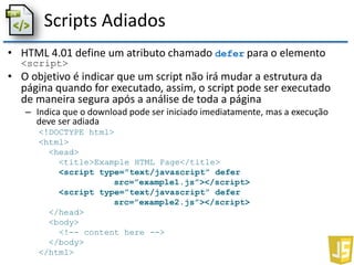 Scripts Adiados
• HTML 4.01 define um atributo chamado defer para o elemento
<script>
• O objetivo é indicar que um script não irá mudar a estrutura da
página quando for executado, assim, o script pode ser executado
de maneira segura após a análise de toda a página
– Indica que o download pode ser iniciado imediatamente, mas a execução
deve ser adiada
<!DOCTYPE html>
<html>
<head>
<title>Example HTML Page</title>
<script type=”text/javascript” defer
src=”example1.js”></script>
<script type=”text/javascript” defer
src=”example2.js”></script>
</head>
<body>
<!-- content here -->
</body>
</html>
 