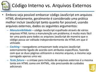 Código Interno vs. Arquivos Externos
• Embora seja possível embarcar código JavaScript em arquivos
HTML diretamente, geralmente é considerado uma prática
melhor incluir JavaScript tanto quanto for possível, usando
arquivos externos, dados os seguintes argumentos:
– Manutenibilidade – código JavaScript espalhado através de vários
arquivos HTML torna a manutenção um problema; é muito mais fácil
ter uma pasta para todos os arquivos JavaScript de maneira que o
código possa ser editado independentemente do HTML em que é
utilizado
– Caching – navegadores armazenam todo arquivo JavaScript
externamente ligado de acordo com atributos específicos, fazendo
com que se duas páginas utilizarem o mesmo arquivo, o mesmo seja
carregado apenas uma vez
– Teste futuro – a sintaxe para inclusão de arquivos externos é a mesma
tanto em HTML como em XHTML, não precisando de cuidados
adicionais
 