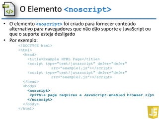 O Elemento <noscript>
• O elemento <noscript> foi criado para fornecer conteúdo
alternativo para navegadores que não dão suporte a JavaScript ou
que o suporte esteja desligado
• Por exemplo:
<!DOCTYPE html>
<html>
<head>
<title>Example HTML Page</title>
<script type=”text/javascript” defer=”defer”
src=”example1.js”></script>
<script type=”text/javascript” defer=”defer”
src=”example2.js”></script>
</head>
<body>
<noscript>
<p>This page requires a JavaScript-enabled browser.</p>
</noscript>
</body>
</html>
 