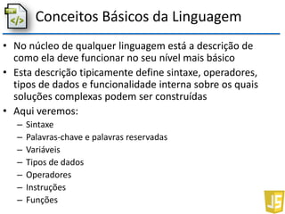 Conceitos Básicos da Linguagem
• No núcleo de qualquer linguagem está a descrição de
como ela deve funcionar no seu nível mais básico
• Esta descrição tipicamente define sintaxe, operadores,
tipos de dados e funcionalidade interna sobre os quais
soluções complexas podem ser construídas
• Aqui veremos:
– Sintaxe
– Palavras-chave e palavras reservadas
– Variáveis
– Tipos de dados
– Operadores
– Instruções
– Funções
 