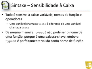 Sintaxe – Sensibilidade à Caixa
• Tudo é sensível à caixa: variáveis, nomes de função e
operadores
– Uma variável chamada teste é diferente de uma variável
chamada Teste
• Da mesma maneira, typeof não pode ser o nome de
uma função, porque é uma palavra-chave, embora
typeOf é perfeitamente válido como nome de função
 