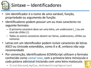 Sintaxe – Identificadores
• Um identificador é o nome de uma variável, função,
propriedade ou argumento de função
• Identificadores podem possuir um ou mais caracteres no
seguinte formato:
– O primeiro caractere deve ser uma letra, um underscore (_) ou um
sinal de cifrão ($)
– Todos os outros caracteres devem ser letras, underscores, cifrões ou
números
• Letras em um identificador podem incluir caracteres de letras
ASCII ou Unicode estendidos, como À e Æ, embora não seja
recomendado
• Por convenção, identificadores ECMAScript utilizam o formato
conhecido como camel case, com a primeira letra minúscula e
cada palavra adicional iniciando com uma letra maiúscula:
– firstSecond, myCar, doSomethingImportant
 