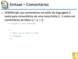 Sintaxe – Comentários
• ECMAScript usa comentários no estilo da linguagem C
tanto para comentários de uma única linha (//) como em
comentários de bloco (/* e */):
//single line comment
/*
* This is a multi-line
* Comment
*/
 