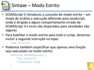 Sintaxe – Modo Estrito
• ECMAScript 5 introduziu o conceito de modo estrito – um
modo de análise e execução diferente para JavaScript,
onde é dirigido a algum comportamento errado de
ECMAScript 3 e erros são disparados para atividades não
seguras
• Para habilitar o modo estrito para todo o script, devemos
incluir a seguinte instrução no topo:
“use strict”;
• Podemos também especificar que apenas uma função
seja executada no modo estrito:
function doSomething(){
“use strict”;
//function body
}
 