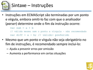 Sintaxe – Instruções
• Instruções em ECMAScript são terminadas por um ponto
e vírgula, embora omiti-lo faz com que o analisador
(parser) determine onde o fim da instrução ocorre:
var sum = a + b
// válido mesmo sem o ponto e vírgula – não recomendado
var diff = a - b; // válido- preferido
• Mesmo que um ponto e vírgula não seja obrigatório no
fim de instruções, é recomendado sempre inclui-lo:
– Ajuda a prevenir erros por omissão
– Aumenta a performance em certas situações
 