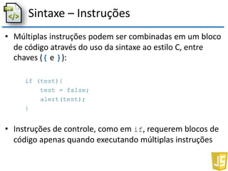 Sintaxe – Instruções
• Múltiplas instruções podem ser combinadas em um bloco
de código através do uso da sintaxe ao estilo C, entre
chaves ({ e }):
if (test){
test = false;
alert(test);
}
• Instruções de controle, como em if, requerem blocos de
código apenas quando executando múltiplas instruções
 