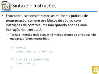 Sintaxe – Instruções
• Entretanto, se consideramos as melhores práticas de
programação, sempre use blocos de código com
instruções de controle, mesmo quando apenas uma
instrução for executada
– Torna a intenção mais clara e há menos chance de erros quando
mudanças forem necessárias
if (test)
alert(test); // válida
if (test){ // preferida
alert(test);
}
 