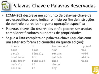 Palavras-Chave e Palavras Reservadas
• ECMA-262 descreve um conjunto de palavras-chave de
uso específico, como indicar o início ou fim de instruções
de controle ou realizar alguma operação específica
• Palavras-chave são reservadas e não podem ser usadas
como identificadores ou nomes de propriedades
• Segue a lista completa de palavras-chave (aquelas com
um asterisco foram adicionadas na quinta edição):
break do instanceof typeof
case else new var
catch finally return void
continue for switch while
debugger* function this with
default if throw
delete in try
 