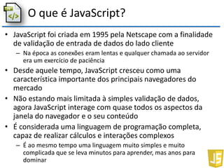 O que é JavaScript?
• JavaScript foi criada em 1995 pela Netscape com a finalidade
de validação de entrada de dados do lado cliente
– Na época as conexões eram lentas e qualquer chamada ao servidor
era um exercício de paciência
• Desde aquele tempo, JavaScript cresceu como uma
característica importante dos principais navegadores do
mercado
• Não estando mais limitada à simples validação de dados,
agora JavaScript interage com quase todos os aspectos da
janela do navegador e o seu conteúdo
• É considerada uma linguagem de programação completa,
capaz de realizar cálculos e interações complexos
– É ao mesmo tempo uma linguagem muito simples e muito
complicada que se leva minutos para aprender, mas anos para
dominar
 