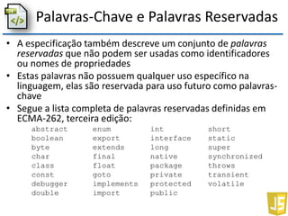 Palavras-Chave e Palavras Reservadas
• A especificação também descreve um conjunto de palavras
reservadas que não podem ser usadas como identificadores
ou nomes de propriedades
• Estas palavras não possuem qualquer uso específico na
linguagem, elas são reservada para uso futuro como palavras-
chave
• Segue a lista completa de palavras reservadas definidas em
ECMA-262, terceira edição:
abstract enum int short
boolean export interface static
byte extends long super
char final native synchronized
class float package throws
const goto private transient
debugger implements protected volatile
double import public
 