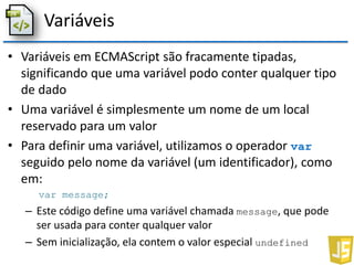 Variáveis
• Variáveis em ECMAScript são fracamente tipadas,
significando que uma variável podo conter qualquer tipo
de dado
• Uma variável é simplesmente um nome de um local
reservado para um valor
• Para definir uma variável, utilizamos o operador var
seguido pelo nome da variável (um identificador), como
em:
var message;
– Este código define uma variável chamada message, que pode
ser usada para conter qualquer valor
– Sem inicialização, ela contem o valor especial undefined
 
