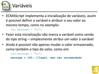 Variáveis
• ECMAScript implementa a inicialização de variáveis, assim
é possível definir a variável e atribuir o seu valor ao
mesmo tempo, como no exemplo:
var message = “hi”;
• Fazer esta inicialização não marca a variável como sendo
do tipo string – simplesmente atribui um valor à variável
• Ainda é possível não apenas mudar o valor armazenado,
como também o tipo do valor, como em:
var message = “hi”;
message = 100; //legal, mas não recomendado
 
