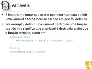 Variáveis
• É importante notar que usar o operador var para definir
uma variável a torna local ao escopo em que foi definida
• Por exemplo, definir uma variável dentro de uma função
usando var significa que a variável é destruída assim que
a função termina, como em:
function test(){
var message = “hi”; // variável local
}
test();
alert(message); //erro!
 
