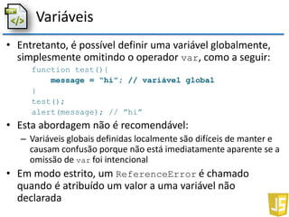 Variáveis
• Entretanto, é possível definir uma variável globalmente,
simplesmente omitindo o operador var, como a seguir:
function test(){
message = “hi”; // variável global
}
test();
alert(message); // ”hi”
• Esta abordagem não é recomendável:
– Variáveis globais definidas localmente são difíceis de manter e
causam confusão porque não está imediatamente aparente se a
omissão de var foi intencional
• Em modo estrito, um ReferenceError é chamado
quando é atribuído um valor a uma variável não
declarada
 