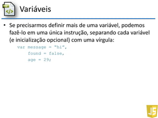 Variáveis
• Se precisarmos definir mais de uma variável, podemos
fazê-lo em uma única instrução, separando cada variável
(e inicialização opcional) com uma vírgula:
var message = “hi”,
found = false,
age = 29;
 