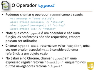 O Operador typeof
• Podemos chamar o operador typeof como a seguir:
var message = “some string”;
alert(typeof message); // ”string”
alert(typeof(message)); // ”string”
alert(typeof 95); // ”number”
• Note que como typeof é um operador e não uma
função, os parênteses não são requeridos, embora
possam ser utilizados
• Chamar typeof null retorna um valor “object”, uma
vez que o valor especial null é considerado uma
referência a um objeto vazio
• No Safari e no Chrome, chamar typeof em uma
expressão regular retorna “function” enquanto nos
outros navegadores retorna “object”
 