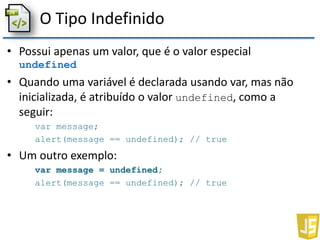 O Tipo Indefinido
• Possui apenas um valor, que é o valor especial
undefined
• Quando uma variável é declarada usando var, mas não
inicializada, é atribuído o valor undefined, como a
seguir:
var message;
alert(message == undefined); // true
• Um outro exemplo:
var message = undefined;
alert(message == undefined); // true
 