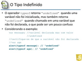 O Tipo Indefinido
• O operador typeof retorna “undefined” quando uma
variável não foi inicializada, mas também retorna
“undefined” quando chamado em uma variável que
não foi declarada, o que pode ser um pouco confuso
• Considerando o exemplo:
var message; //variável declarada mas com valor
//undefined
//certifique-se de que a variável não foi declarada
//var age
alert(typeof message); // ”undefined”
alert(typeof age); // ”undefined”
 