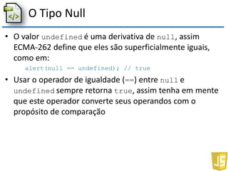 O Tipo Null
• O valor undefined é uma derivativa de null, assim
ECMA-262 define que eles são superficialmente iguais,
como em:
alert(null == undefined); // true
• Usar o operador de igualdade (==) entre null e
undefined sempre retorna true, assim tenha em mente
que este operador converte seus operandos com o
propósito de comparação
 