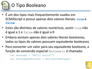 O Tipo Booleano
• É um dos tipos mais frequentemente usados em
ECMAScript e possui apenas dois valores literais: true e
false
• Estes são distintos de valores numéricos, assim true não
é igual a 1 e false não é igual a 0
• Embora existam apenas dois valores literais booleanos,
todos os tipos de valores possuem equivalente booleanos
• Para converter um valor para seu equivalente booleano, a
função de conversão especial Boolean() é chamada:
var message = “Hello world!”;
var messageAsBoolean = Boolean(message);
 