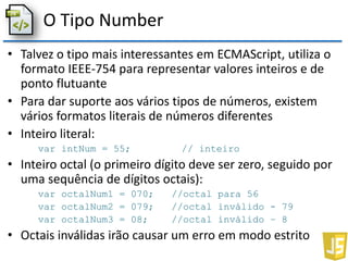 O Tipo Number
• Talvez o tipo mais interessantes em ECMAScript, utiliza o
formato IEEE-754 para representar valores inteiros e de
ponto flutuante
• Para dar suporte aos vários tipos de números, existem
vários formatos literais de números diferentes
• Inteiro literal:
var intNum = 55; // inteiro
• Inteiro octal (o primeiro dígito deve ser zero, seguido por
uma sequência de dígitos octais):
var octalNum1 = 070; //octal para 56
var octalNum2 = 079; //octal inválido - 79
var octalNum3 = 08; //octal inválido – 8
• Octais inválidas irão causar um erro em modo estrito
 