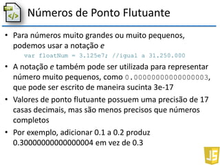 Números de Ponto Flutuante
• Para números muito grandes ou muito pequenos,
podemos usar a notação e
var floatNum = 3.125e7; //igual a 31.250.000
• A notação e também pode ser utilizada para representar
número muito pequenos, como 0.00000000000000003,
que pode ser escrito de maneira sucinta 3e-17
• Valores de ponto flutuante possuem uma precisão de 17
casas decimais, mas são menos precisos que números
completos
• Por exemplo, adicionar 0.1 a 0.2 produz
0.30000000000000004 em vez de 0.3
 