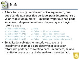 NaN
• A função isNaN() recebe um único argumento, que
pode ser de qualquer tipo de dado, para determinar se o
valor “não é um número” – qualquer valor que não pode
ser convertido para um número faz com que a função
retorne true
alert(isNaN(NaN)); //true
alert(isNaN(10)); //false - 10 é um número
alert(isNaN(“10”)); //false – pode ser convertido
alert(isNaN(“blue”)); //true – não pode ser convertido
alert(isNaN(true)); //false – pode ser convetido para 1
• Se aplicada a objetos, o método valueOf() é
inicialmente chamado para determinar se o valor
retornado pode ser convertido para um número, se não,
o método toString() é chamado e o valor testado
 