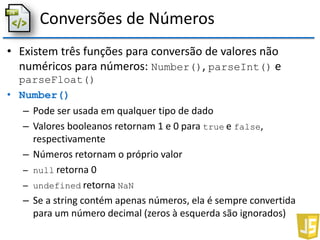 Conversões de Números
• Existem três funções para conversão de valores não
numéricos para números: Number(), parseInt() e
parseFloat()
• Number()
– Pode ser usada em qualquer tipo de dado
– Valores booleanos retornam 1 e 0 para true e false,
respectivamente
– Números retornam o próprio valor
– null retorna 0
– undefined retorna NaN
– Se a string contém apenas números, ela é sempre convertida
para um número decimal (zeros à esquerda são ignorados)
 