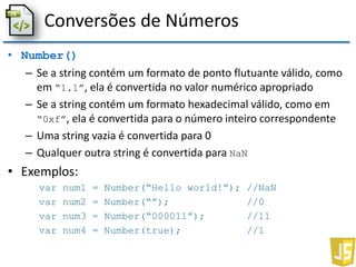 Conversões de Números
• Number()
– Se a string contém um formato de ponto flutuante válido, como
em “1.1”, ela é convertida no valor numérico apropriado
– Se a string contém um formato hexadecimal válido, como em
“0xf”, ela é convertida para o número inteiro correspondente
– Uma string vazia é convertida para 0
– Qualquer outra string é convertida para NaN
• Exemplos:
var num1 = Number(“Hello world!”); //NaN
var num2 = Number(“”); //0
var num3 = Number(“000011”); //11
var num4 = Number(true); //1
 