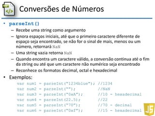 Conversões de Números
• parseInt()
– Recebe uma string como argumento
– Ignora espaços iniciais, até que o primeiro caractere diferente de
espaço seja encontrado, se não for o sinal de mais, menos ou um
número, retornará NaN
– Uma string vazia retorna NaN
– Quando encontra um caractere válido, a conversão continua até o fim
da string ou até que um caractere não numérico seja encontrado
– Reconhece os formatos decimal, octal e hexadecimal
• Exemplos:
var num1 = parseInt(“1234blue”); //1234
var num2 = parseInt(“”); //NaN
var num3 = parseInt(“0xA”); //10 - hexadecimal
var num4 = parseInt(22.5); //22
var num5 = parseInt(“70”); //70 - decimal
var num6 = parseInt(“0xf”); //15 - hexadecimal
 