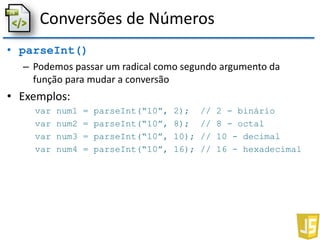 Conversões de Números
• parseInt()
– Podemos passar um radical como segundo argumento da
função para mudar a conversão
• Exemplos:
var num1 = parseInt(“10”, 2); // 2 - binário
var num2 = parseInt(“10”, 8); // 8 - octal
var num3 = parseInt(“10”, 10); // 10 - decimal
var num4 = parseInt(“10”, 16); // 16 - hexadecimal
 