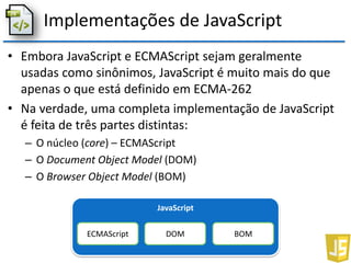 Implementações de JavaScript
• Embora JavaScript e ECMAScript sejam geralmente
usadas como sinônimos, JavaScript é muito mais do que
apenas o que está definido em ECMA-262
• Na verdade, uma completa implementação de JavaScript
é feita de três partes distintas:
– O núcleo (core) – ECMAScript
– O Document Object Model (DOM)
– O Browser Object Model (BOM)
JavaScript
ECMAScript DOM BOM
 