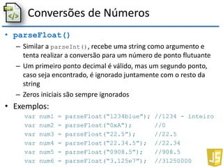 Conversões de Números
• parseFloat()
– Similar a parseInt(), recebe uma string como argumento e
tenta realizar a conversão para um número de ponto flutuante
– Um primeiro ponto decimal é válido, mas um segundo ponto,
caso seja encontrado, é ignorado juntamente com o resto da
string
– Zeros iniciais são sempre ignorados
• Exemplos:
var num1 = parseFloat(“1234blue”); //1234 - inteiro
var num2 = parseFloat(“0xA”); //0
var num3 = parseFloat(“22.5”); //22.5
var num4 = parseFloat(“22.34.5”); //22.34
var num5 = parseFloat(“0908.5”); //908.5
var num6 = parseFloat(“3.125e7”); //31250000
 
