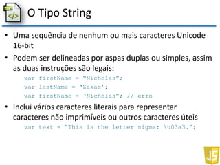 O Tipo String
• Uma sequência de nenhum ou mais caracteres Unicode
16-bit
• Podem ser delineadas por aspas duplas ou simples, assim
as duas instruções são legais:
var firstName = “Nicholas”;
var lastName = ‘Zakas’;
var firstName = ‘Nicholas”; // erro
• Inclui vários caracteres literais para representar
caracteres não imprimíveis ou outros caracteres úteis
var text = “This is the letter sigma: u03a3.”;
 