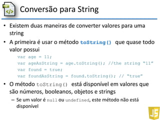 Conversão para String
• Existem duas maneiras de converter valores para uma
string
• A primeira é usar o método toString() que quase todo
valor possui
var age = 11;
var ageAsString = age.toString(); //the string “11”
var found = true;
var foundAsString = found.toString(); // “true”
• O método toString() está disponível em valores que
são números, booleanos, objetos e strings
– Se um valor é null ou undefined, este método não está
disponível
 