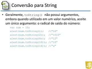 Conversão para String
• Geralmente, toString() não possui argumentos,
embora quando utilizado em um valor numérico, aceite
um único argumento: o radical de saída do número:
var num = 10;
alert(num.toString()); //”10”
alert(num.toString(2)); //”1010”
alert(num.toString(8)); //”12”
alert(num.toString(10)); //”10”
alert(num.toString(16)); //”a”
 