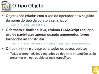 O Tipo Objeto
• Objetos são criados com o uso do operador new seguido
do nome do tipo de objeto a ser criado
var o = new Object();
• O formato é similar a Java, embora ECMAScript requer o
uso de parênteses apenas quando argumentos forem
fornecidos ao construtor
var o = new Object; //legal, mas não recomendado
• O tipo Object é a base para todos os outros objetos
– Todas as propriedades e métodos do tipo Object também estão
presentes em outros objetos mais específicos
 