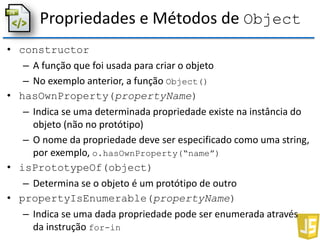 Propriedades e Métodos de Object
• constructor
– A função que foi usada para criar o objeto
– No exemplo anterior, a função Object()
• hasOwnProperty(propertyName)
– Indica se uma determinada propriedade existe na instância do
objeto (não no protótipo)
– O nome da propriedade deve ser especificado como uma string,
por exemplo, o.hasOwnProperty(“name”)
• isPrototypeOf(object)
– Determina se o objeto é um protótipo de outro
• propertyIsEnumerable(propertyName)
– Indica se uma dada propriedade pode ser enumerada através
da instrução for-in
 